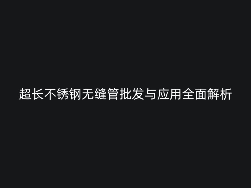 超长不锈钢无缝管批发与应用全面解析