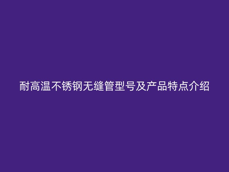 耐高温不锈钢无缝管型号及产品特点介绍