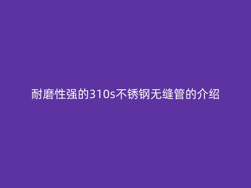 耐磨性强的310s不锈钢无缝管的介绍