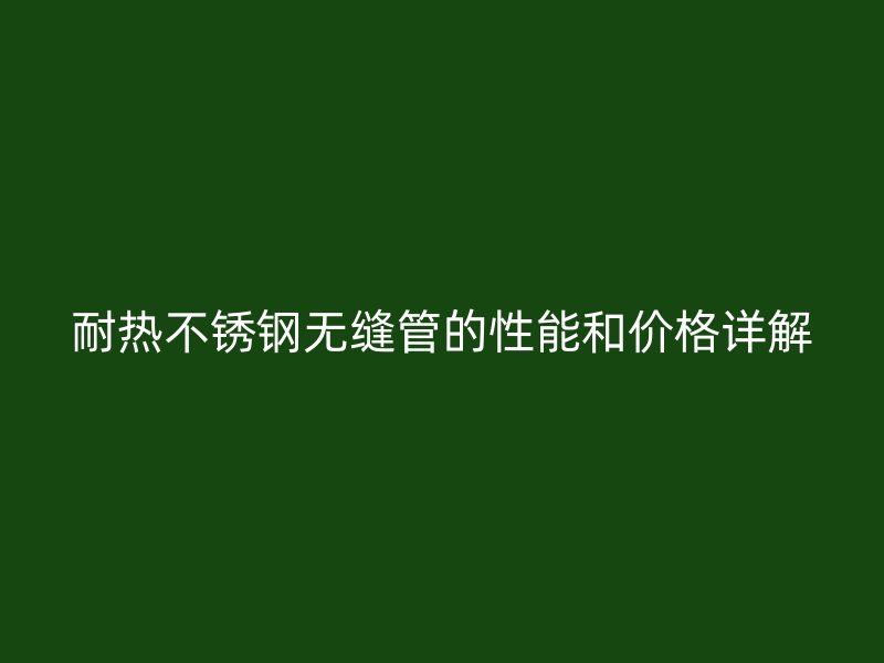 耐热不锈钢无缝管的性能和价格详解