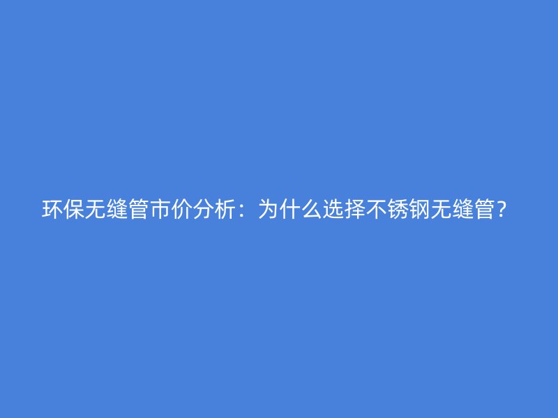 环保无缝管市价分析：为什么选择不锈钢无缝管？