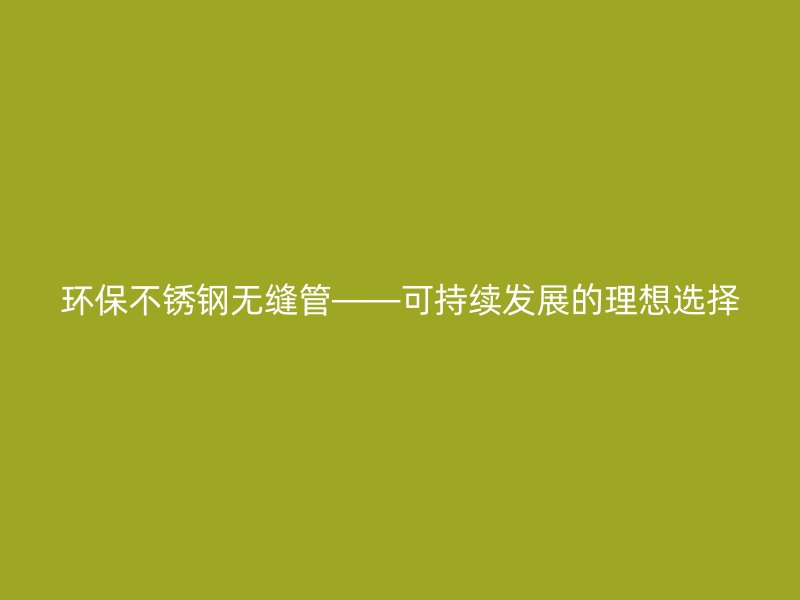 环保不锈钢无缝管——可持续发展的理想选择
