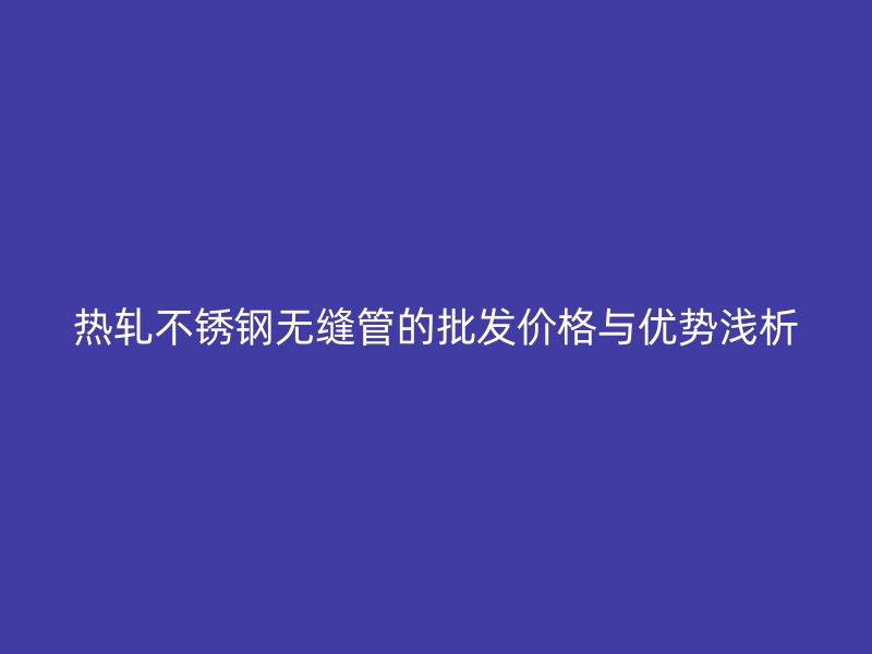 热轧不锈钢无缝管的批发价格与优势浅析