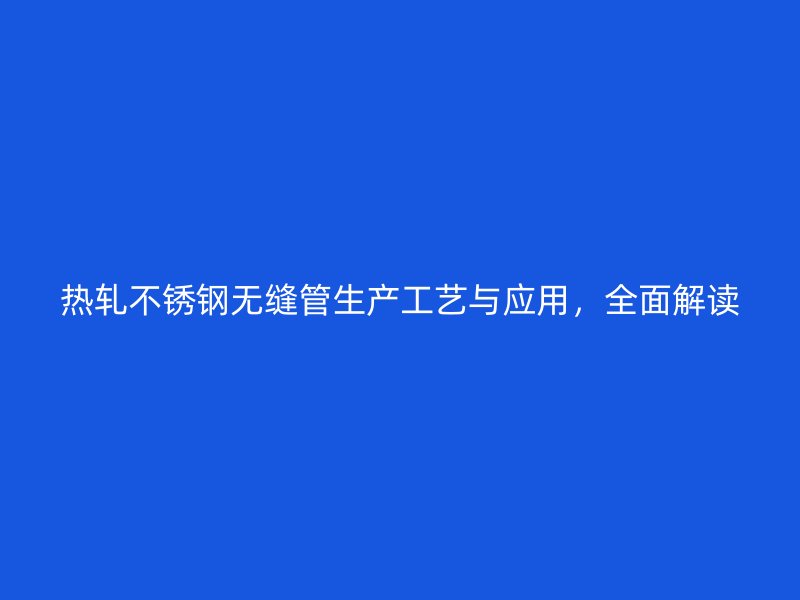 热轧不锈钢无缝管生产工艺与应用，全面解读