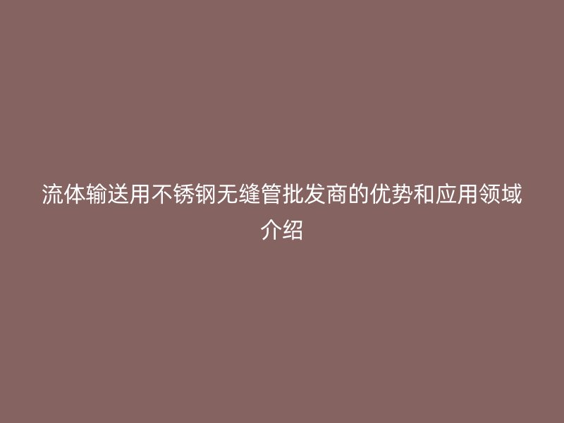 流体输送用不锈钢无缝管批发商的优势和应用领域介绍