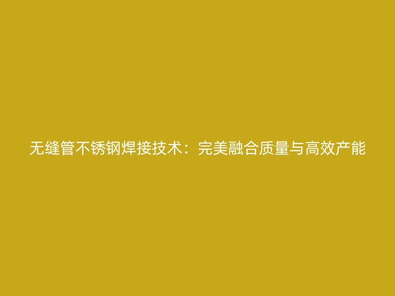 无缝管不锈钢焊接技术：完美融合质量与高效产能