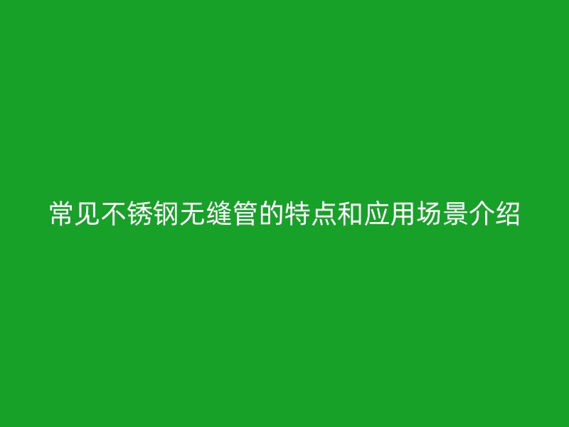 常见不锈钢无缝管的特点和应用场景介绍