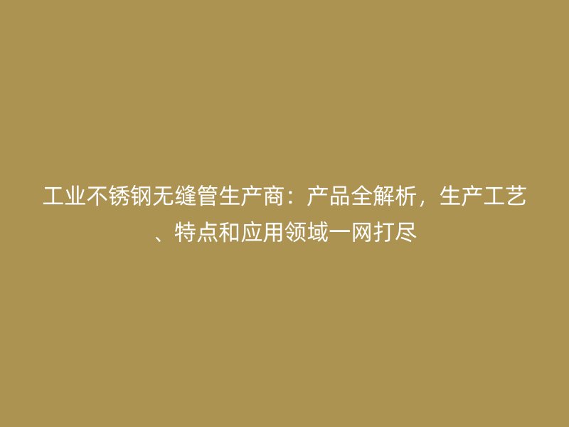 工业不锈钢无缝管生产商：产品全解析，生产工艺、特点和应用领域一网打尽