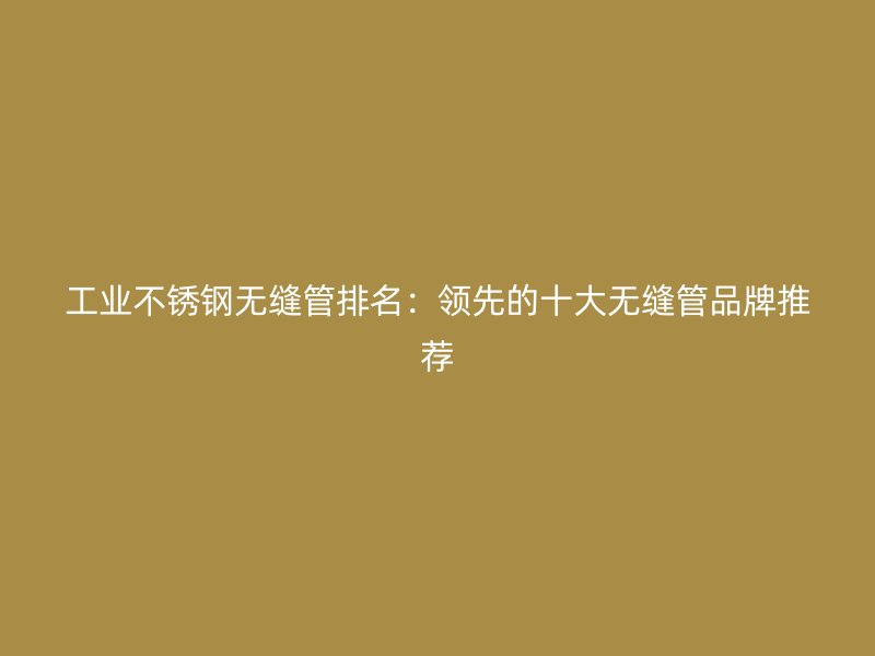 工业不锈钢无缝管排名：领先的十大无缝管品牌推荐
