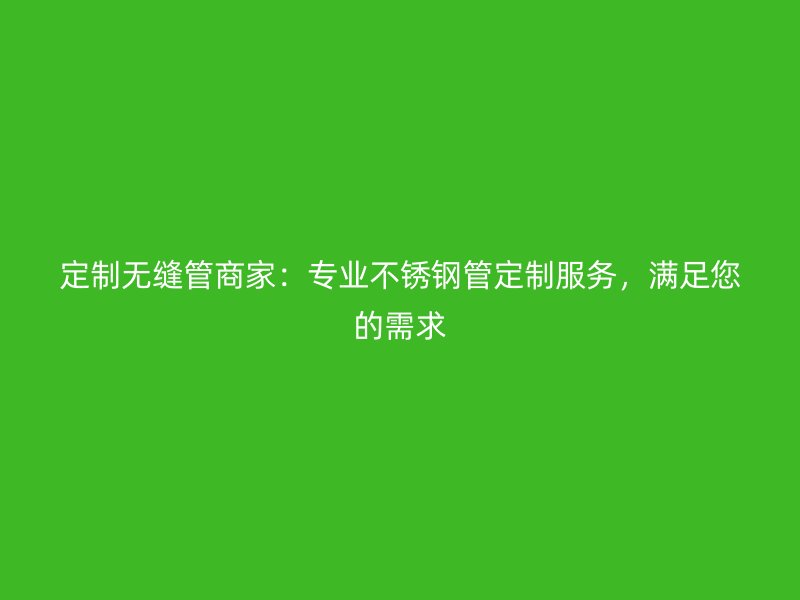 定制无缝管商家：专业不锈钢管定制服务，满足您的需求