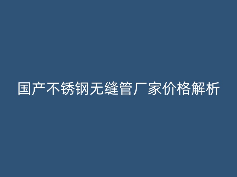 国产不锈钢无缝管厂家价格解析