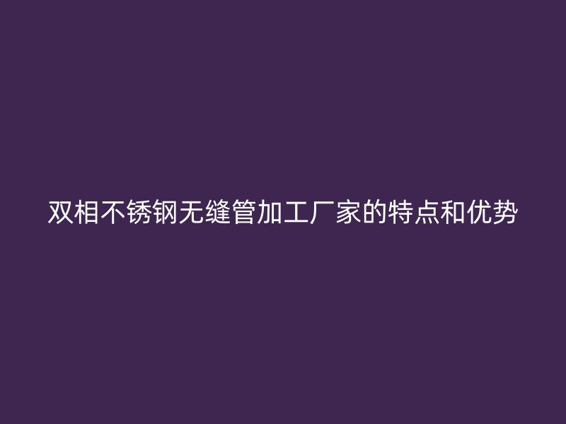 双相不锈钢无缝管加工厂家的特点和优势