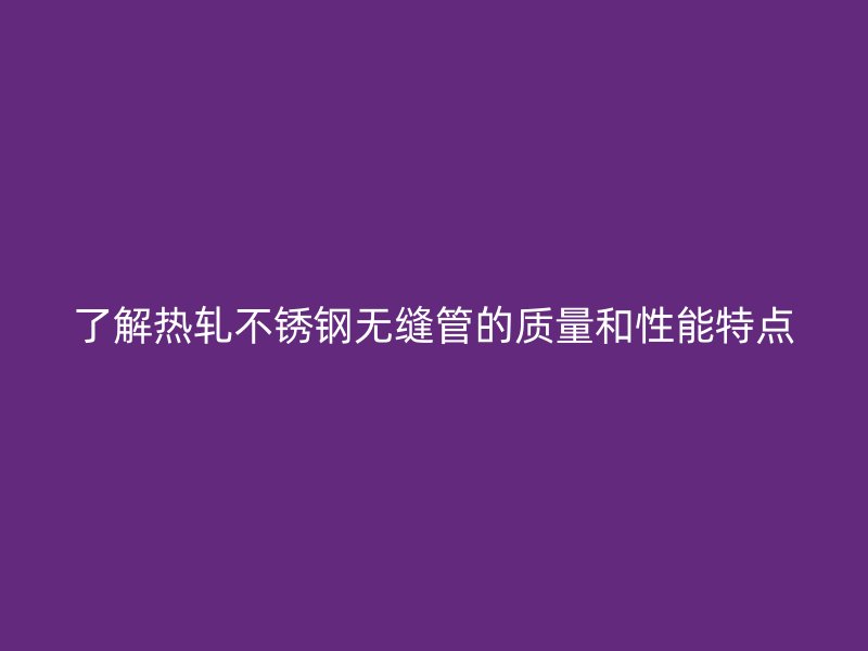了解热轧不锈钢无缝管的质量和性能特点
