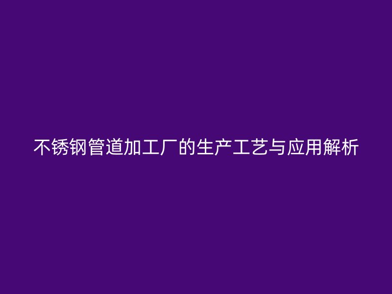 不锈钢管道加工厂的生产工艺与应用解析