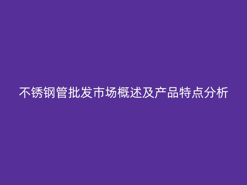 不锈钢管批发市场概述及产品特点分析