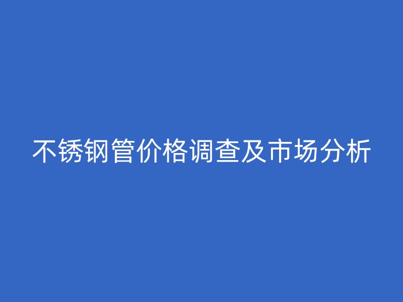 不锈钢管价格调查及市场分析