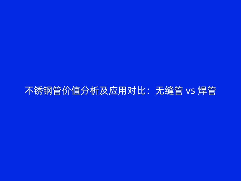 不锈钢管价值分析及应用对比：无缝管 vs 焊管