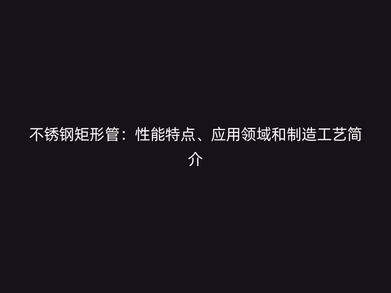 不锈钢矩形管：性能特点、应用领域和制造工艺简介