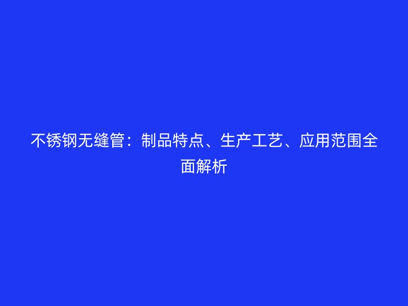 不锈钢无缝管：制品特点、生产工艺、应用范围全面解析
