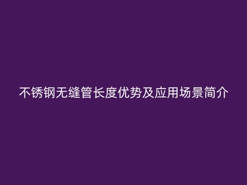 不锈钢无缝管长度优势及应用场景简介