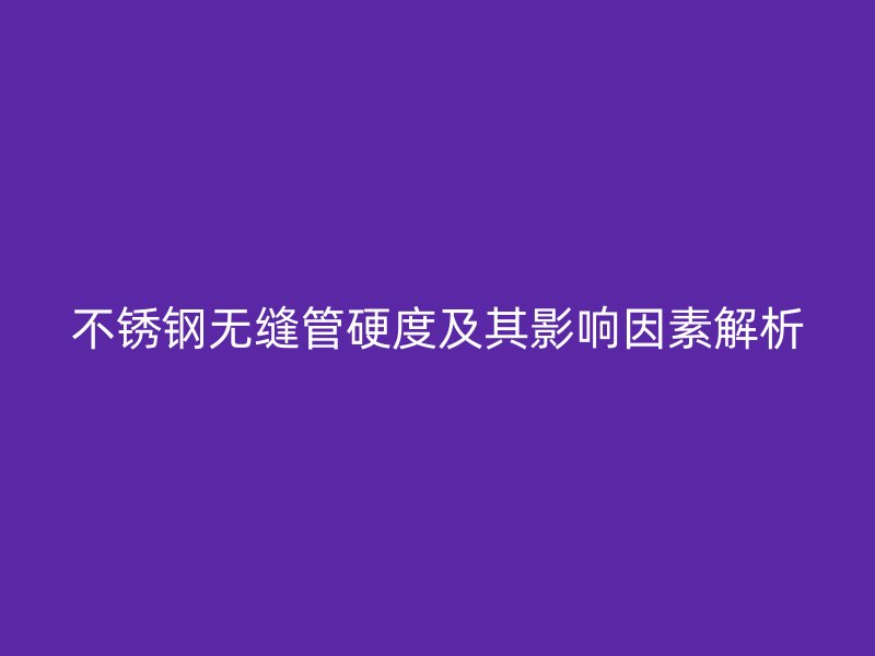 不锈钢无缝管硬度及其影响因素解析