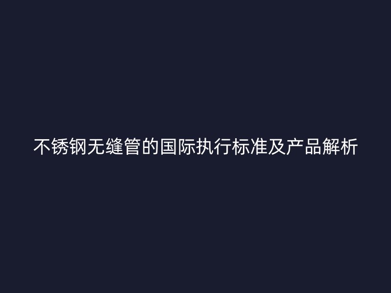 不锈钢无缝管的国际执行标准及产品解析