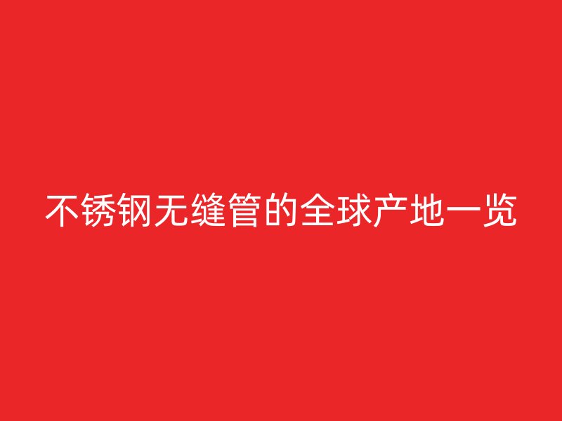 不锈钢无缝管的全球产地一览
