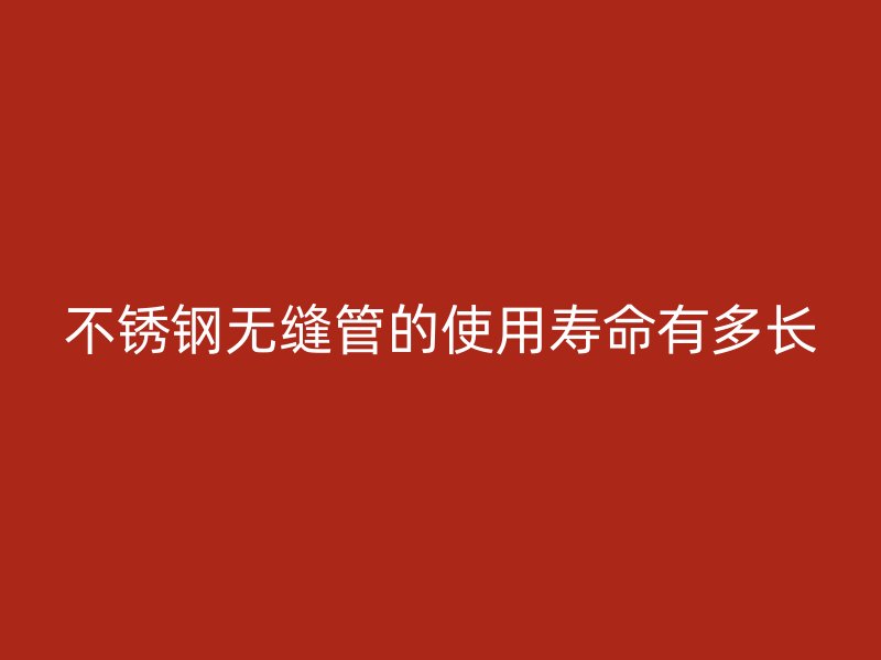 不锈钢无缝管的使用寿命有多长