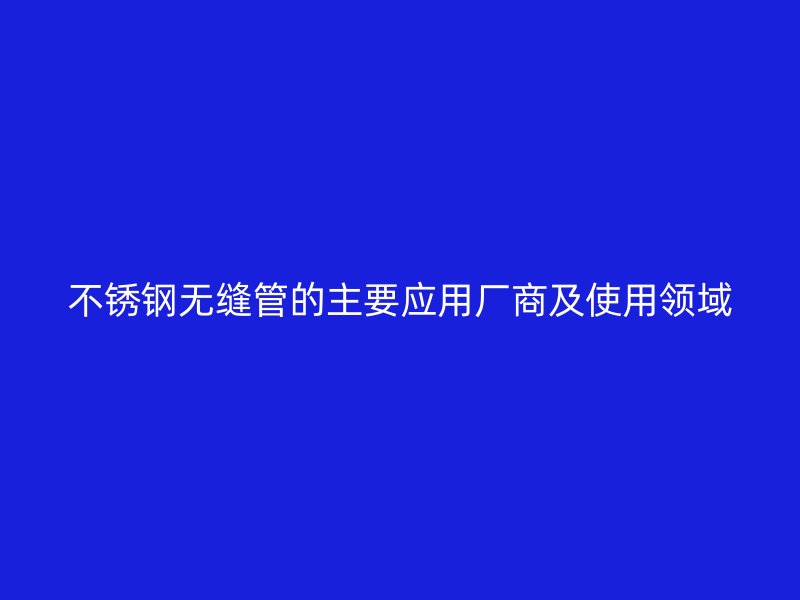 不锈钢无缝管的主要应用厂商及使用领域