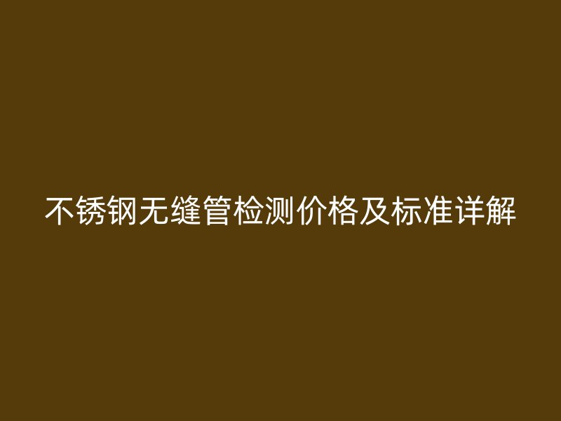 不锈钢无缝管检测价格及标准详解