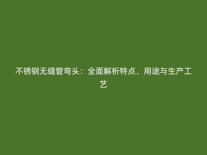 不锈钢无缝管弯头：全面解析特点、用途与生产工艺
