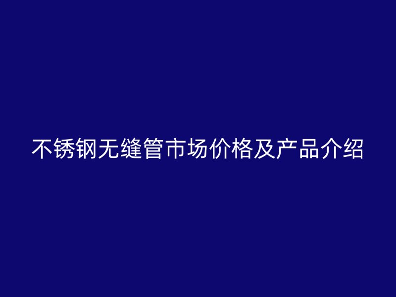 不锈钢无缝管市场价格及产品介绍