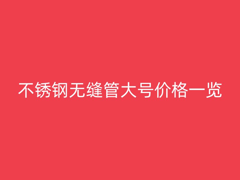不锈钢无缝管大号价格一览