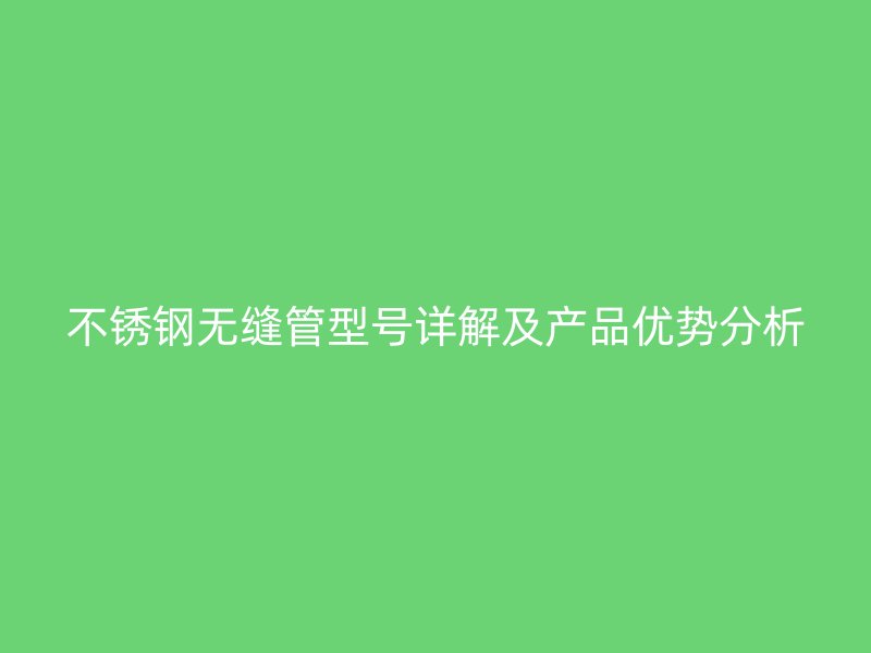 不锈钢无缝管型号详解及产品优势分析