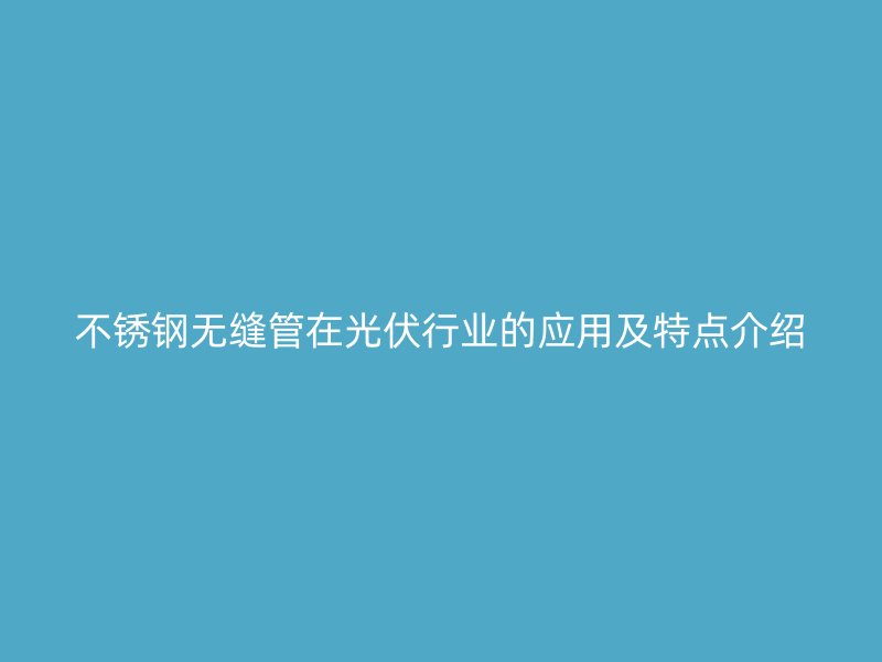 不锈钢无缝管在光伏行业的应用及特点介绍