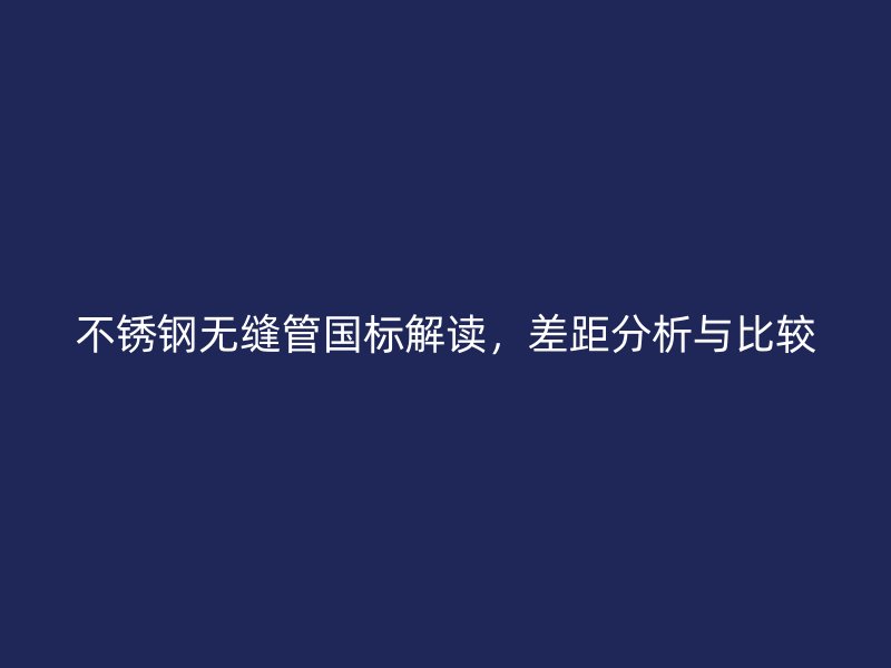 不锈钢无缝管国标解读，差距分析与比较