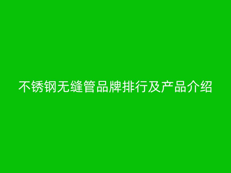 不锈钢无缝管品牌排行及产品介绍