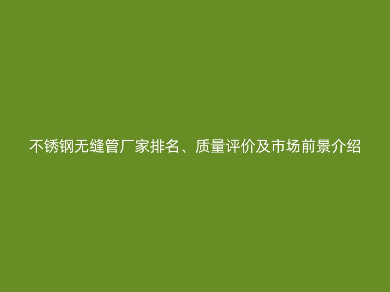 不锈钢无缝管厂家排名、质量评价及市场前景介绍