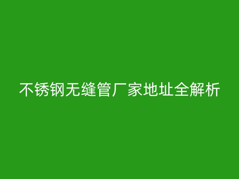 不锈钢无缝管厂家地址全解析