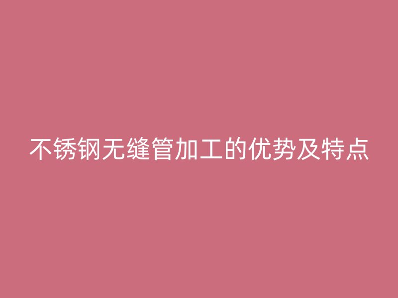 不锈钢无缝管加工的优势及特点