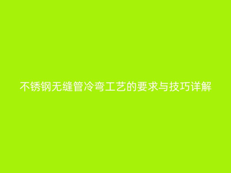 不锈钢无缝管冷弯工艺的要求与技巧详解