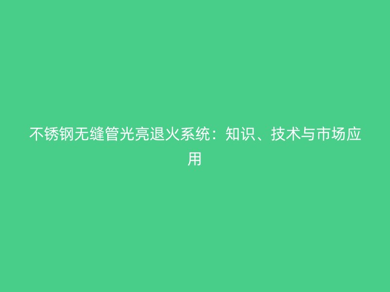 不锈钢无缝管光亮退火系统：知识、技术与市场应用