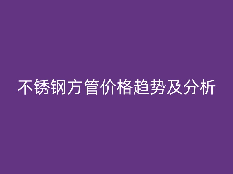 不锈钢方管价格趋势及分析
