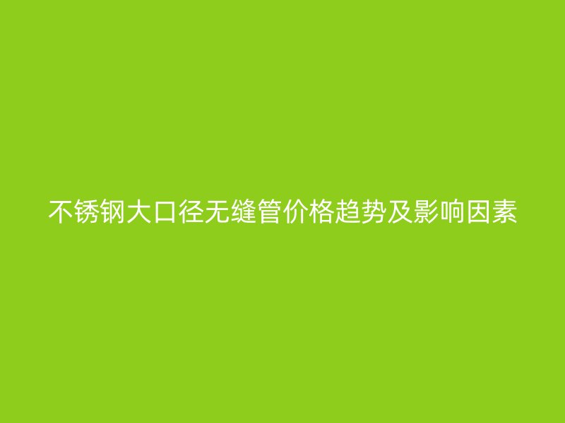 不锈钢大口径无缝管价格趋势及影响因素