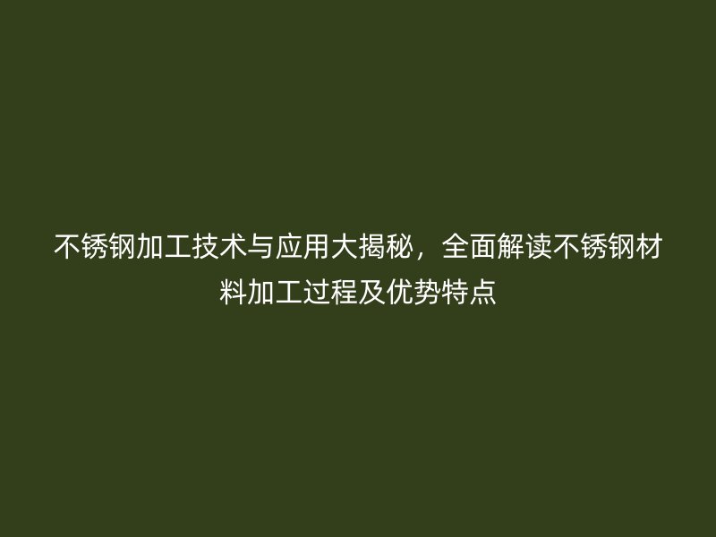 不锈钢加工技术与应用大揭秘，全面解读不锈钢材料加工过程及优势特点