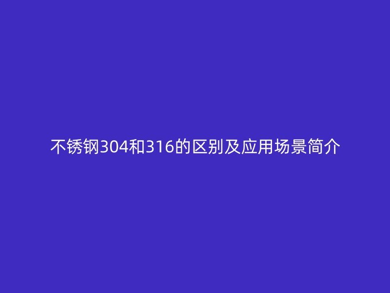 不锈钢304和316的区别及应用场景简介