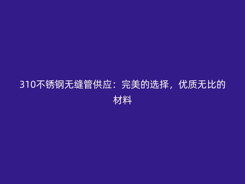 310不锈钢无缝管供应：完美的选择，优质无比的材料