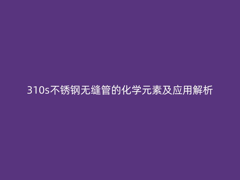 310s不锈钢无缝管的化学元素及应用解析