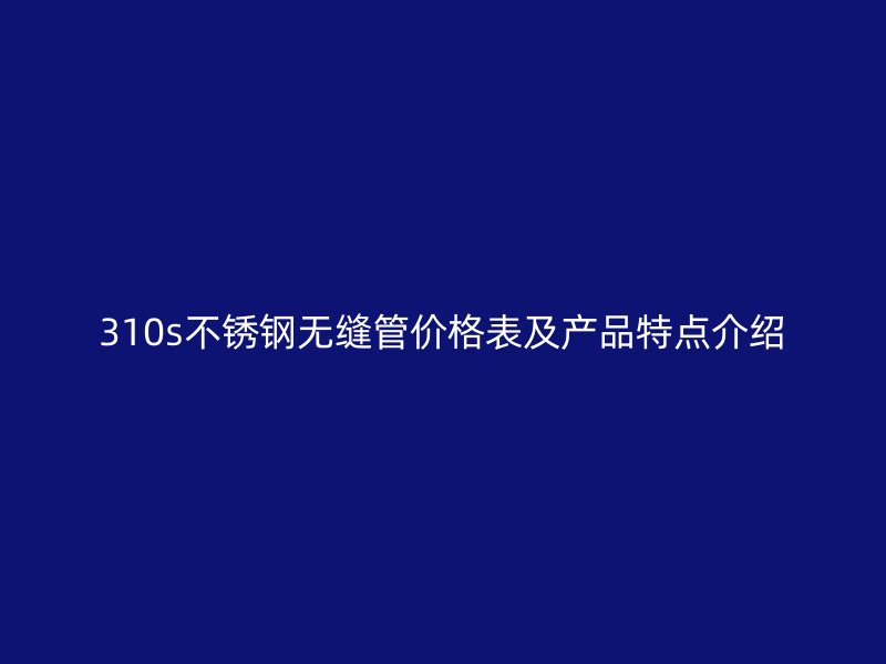 310s不锈钢无缝管价格表及产品特点介绍
