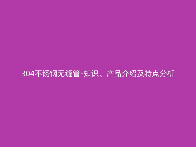 304不锈钢无缝管-知识、产品介绍及特点分析